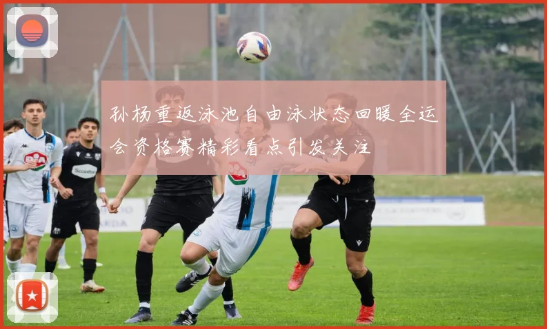 孙杨重返泳池自由泳状态回暖全运会资格赛精彩看点引发关注